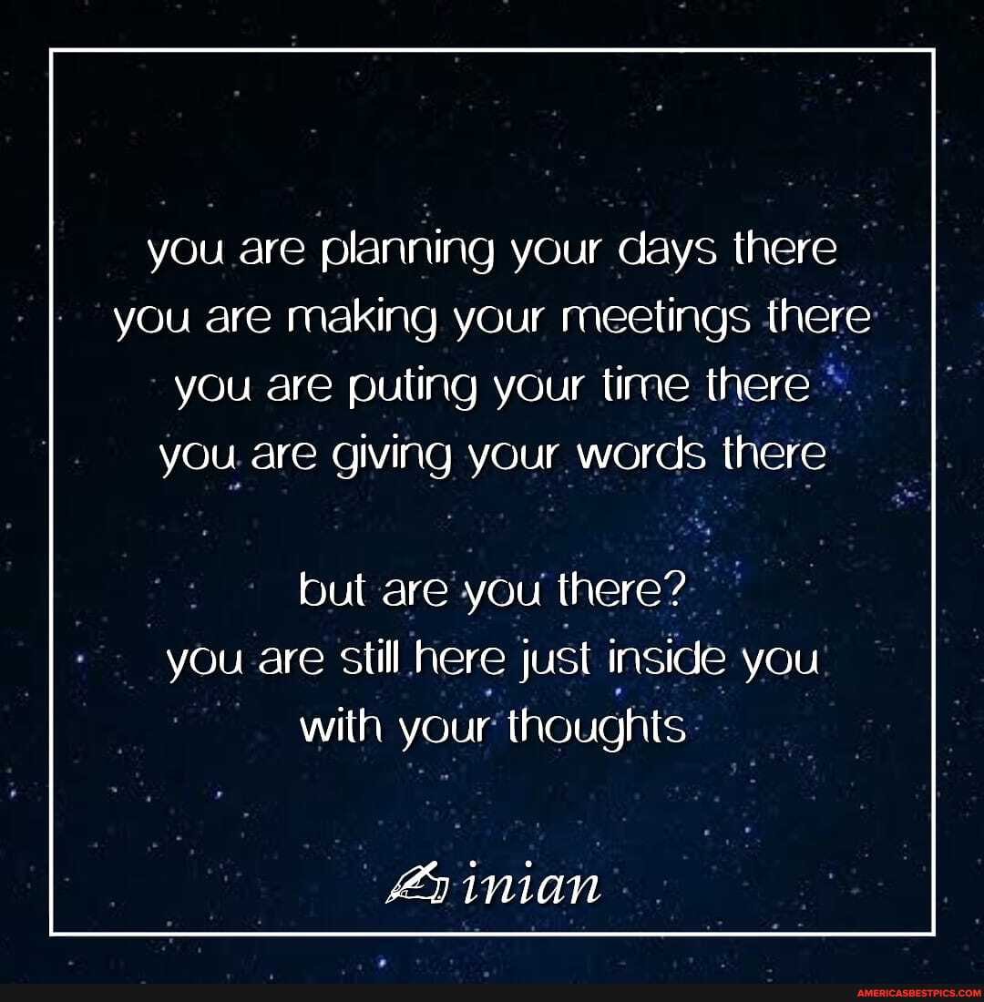 you are planning your days there you are making your meetings there you are puling your time there you are giving your words there
but are you there? you are still here just inside you with your thoughts
inian