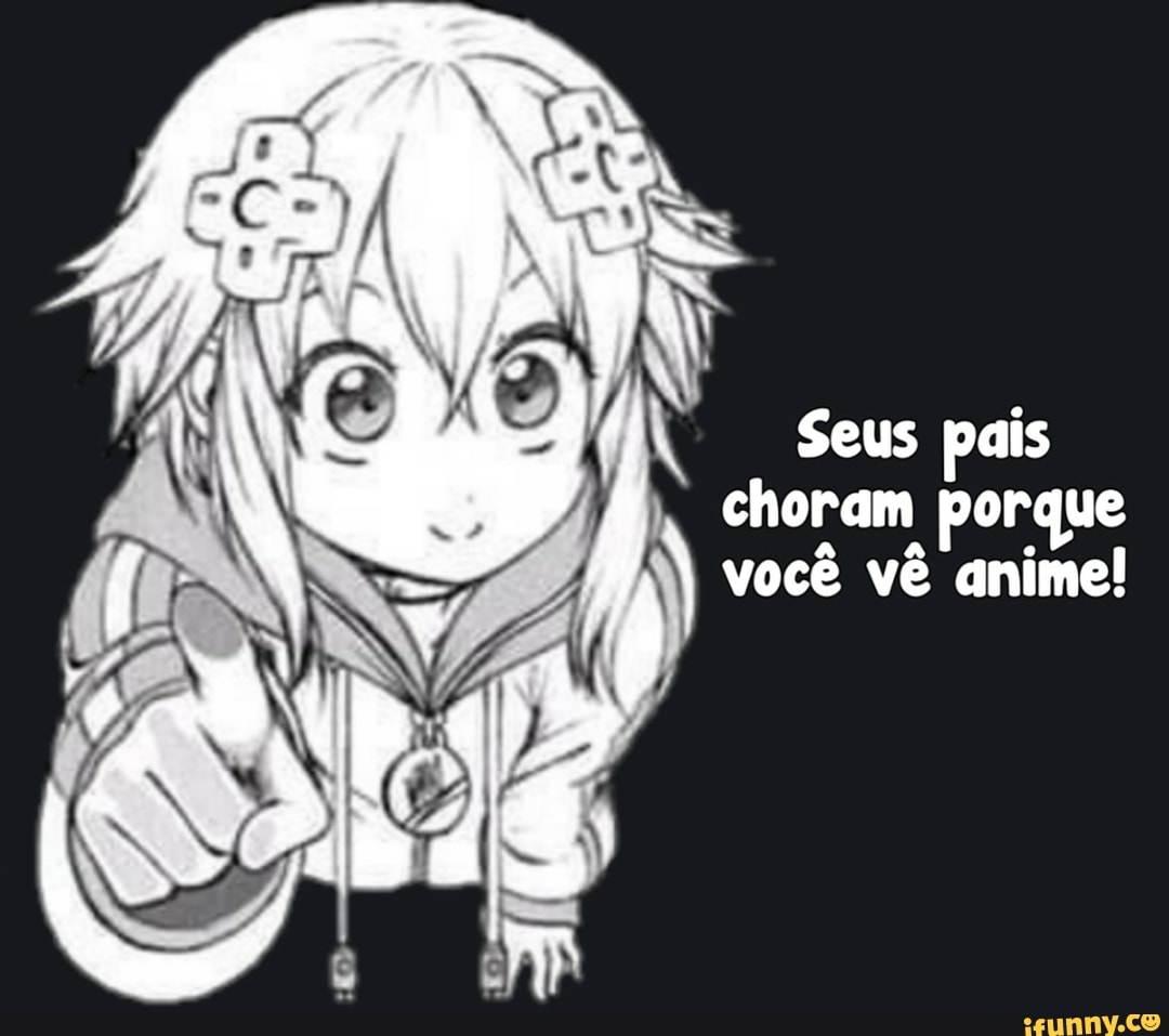 Seus pais
choram porque
você vê anime!