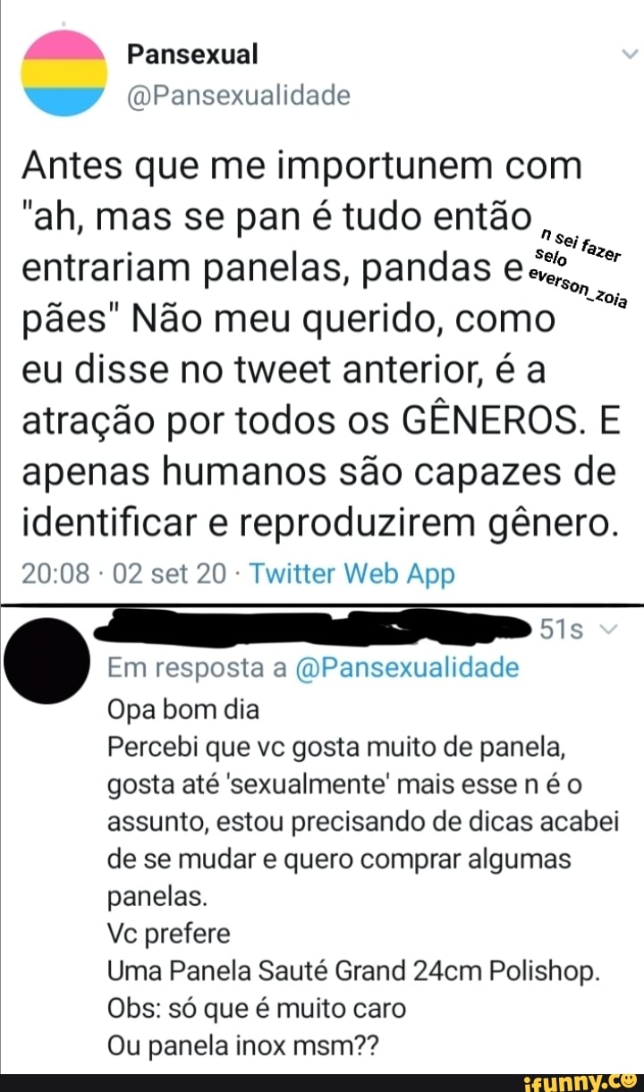 AM. Pansexual
Pansexualidade
Antes que me importunem com
"ah, mas se pan é tudo então ,
tolo entrariam panelas, pandas
pães" Não meu querido, como
eu disse no tweet anterior, é a atração por todos os GÊNEROS. E apenas humanos são capazes de identificar e reproduzirem gênero.
Em resposta a Pansexualidade
Opa bom dia
Percebi que vc gosta muito de panela, gosta até sexualmente' mais esse n é assunto, estou precisando de dicas acabei de se mudar e quero comprar algumas panelas.
Vc prefere
Uma Panela Sauté Grand 24cm Polishop.
Obs: só que é muito caro
Ou panela inox msm??