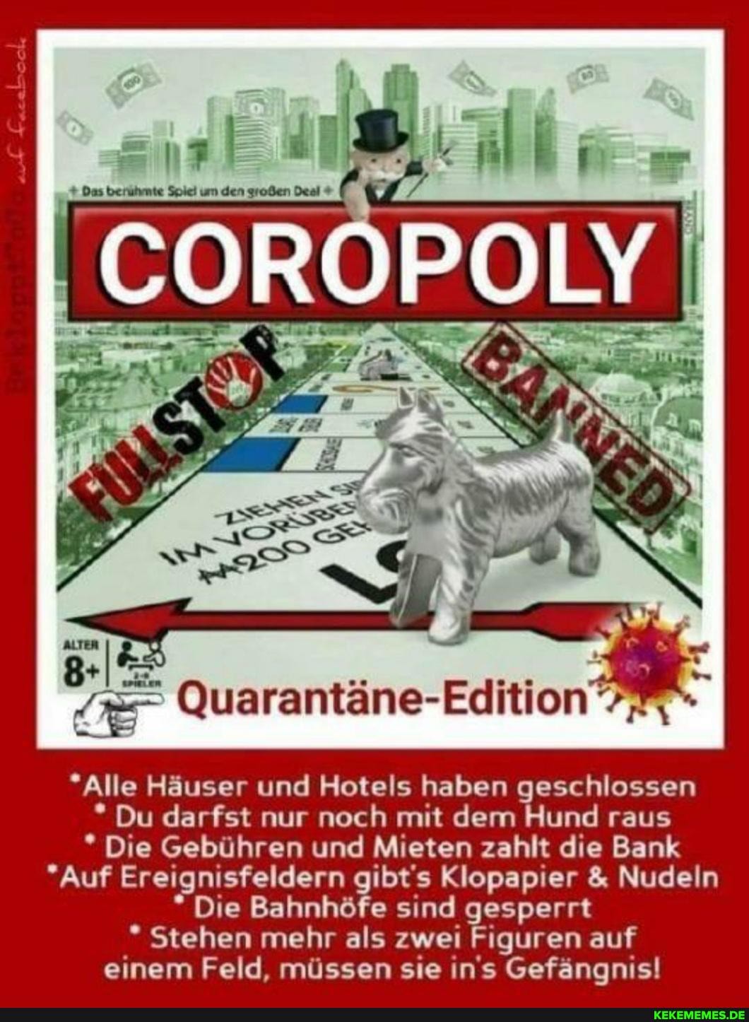 ALTER
*Alle Häuser und Hotels haben geschlossen
* Du darfst nur noch mit dem Hund raus
* Die Gebühren und Mieten zahlt die Bank
"Auf Ereignisfeldern gibt's Klopapier & Nudeln
* Die Bahnhöfe sind gesperrt
* Stehen mehr als zwei Figuren auf einem Feld, müssen sie in's Gefängnis!