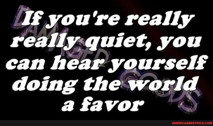 you're really really: quiet, you can hear yourself doing the world
a favor