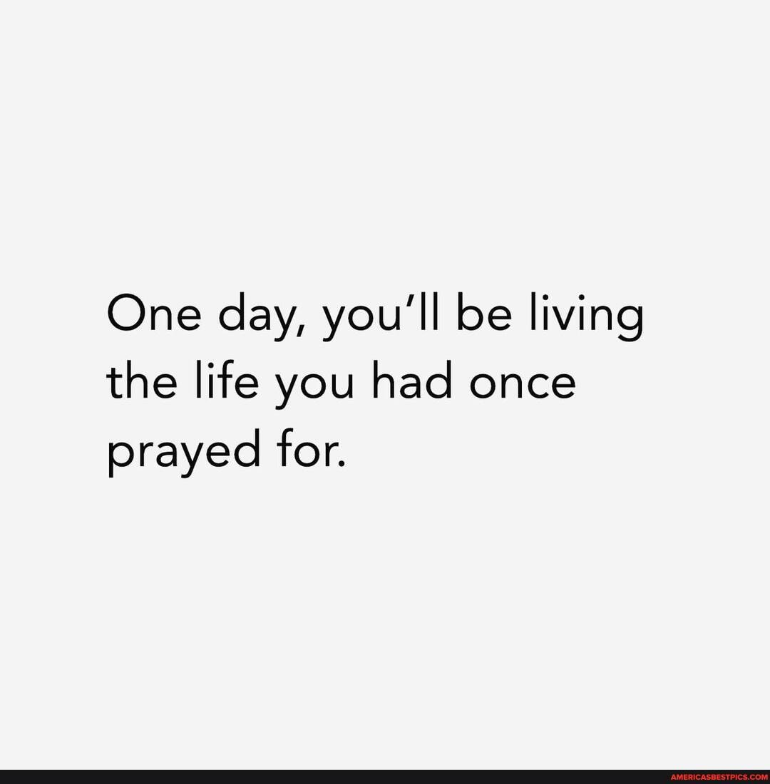 One day, you'll be living the life you had once prayed for.