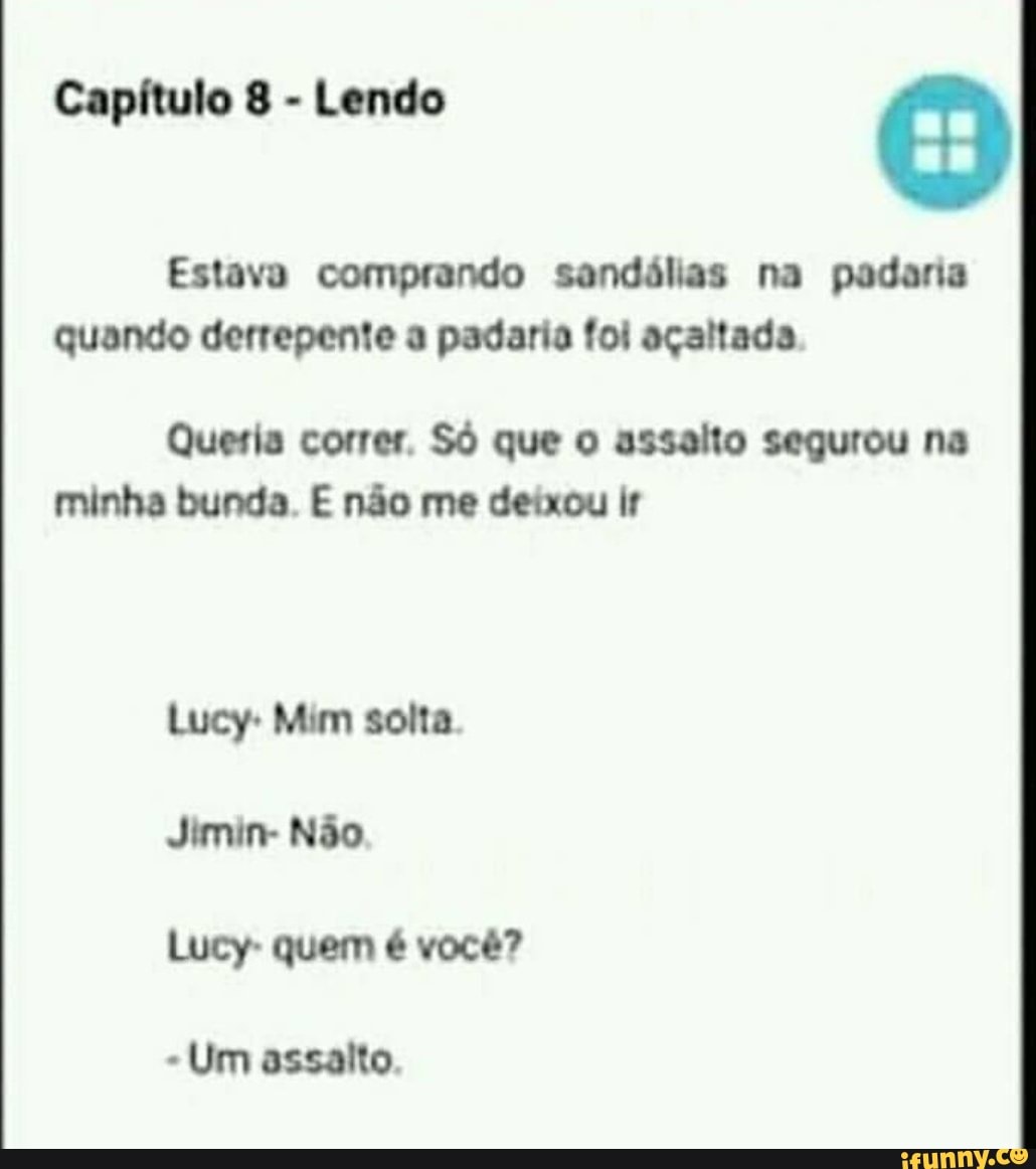 Capítulo 8 - Lendo O
Estava comprando sandálias na padaria quando derrepente a padaria foi açaltada
Queria correr. Só que o asseito segurou na minha bunda. E não me deixou ir
Lucy- Mim solta
Jimin- Não
Lucy- quem é você?
Um assaito