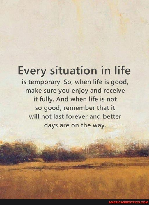 Every situation in life is temporary. So, when life is good, make sure you enjoy and receive it fully. And when life is not so good, remember that it will not last forever and better days are on the way.