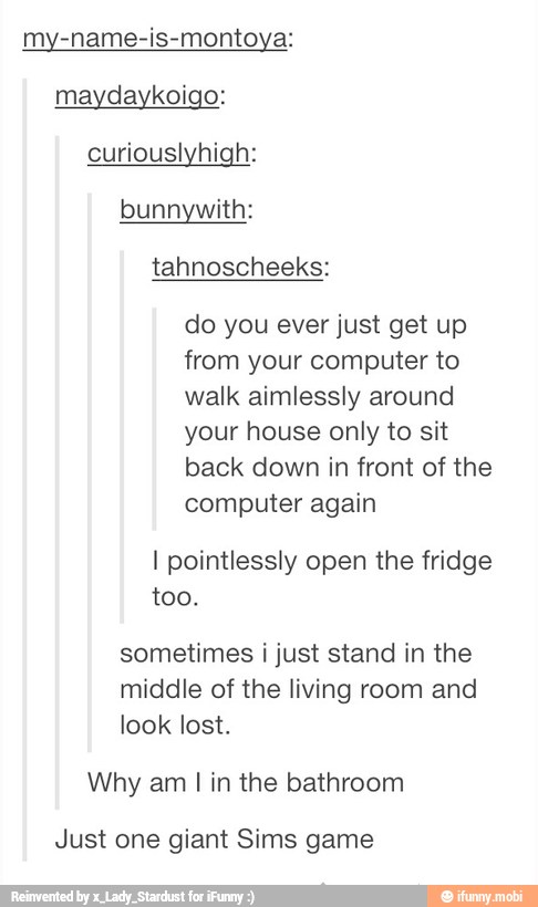 my-name-is-montoya:
maydaykoigo:
curiouslyhigh:
bunnywith:
tahnoscheeks:
do you ever just get up
from your computer to
walk aimlessly around
your house only to sit
back down in front of the
computer again
I pointlessly open the fridge
too.
sometimes i just stand in the
middle of the living room and
look lost.
Why am I in the bathroom
Just one giant Sims game