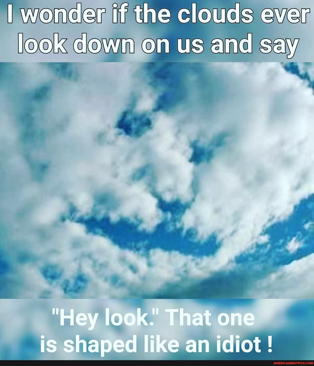 I wonder if the clouds ever look down on us and say
"Hey look.' That one is shaped like an idiot !