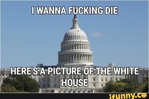 I WANNA FUCKING DIE
It
HERE'S A PICTURE OF THE WHITE HOUSE
