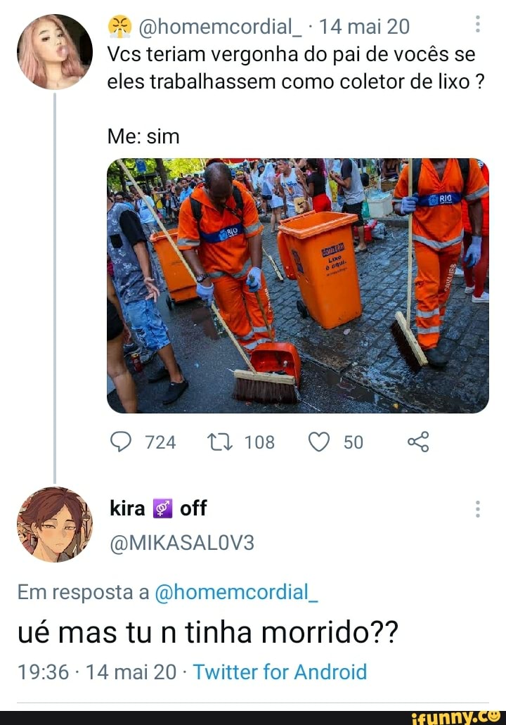(Qhomemcordial - 14 mai 20
Vcs teriam vergonha do pai de vocês se eles trabalhassem como coletor de lixo ?
Me: sim
QO 724 T4108
kira off
(a MIKASALOV3
Em resposta a (Qhomemcordial
ué mas tu n tinha morrido??
- 14 mai 20 - Twitter for Android