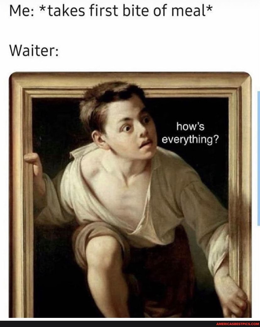Me: *takes first bite of meal*
Waiters
how's
ing?
I everything