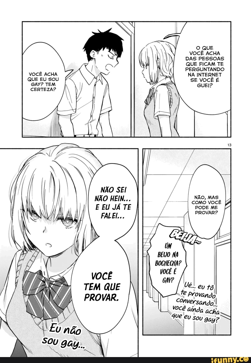 VOCÊ ACHA QUE EU SOU GAY? TEM
CERTEZA?
NÃO SEI NÃO HEIN...
E EU JÁ TE
FALEL...
VOCÊ TEM QUE PROVAR.
O QUE
VOCÊ ACHA DAS PESSOAS QUE FICAM TE PERGUNTANDO NA INTERNET
SE VOCÊ É
NÃO, MA:
COMO VOCÊ PODE ME
ROVAR?