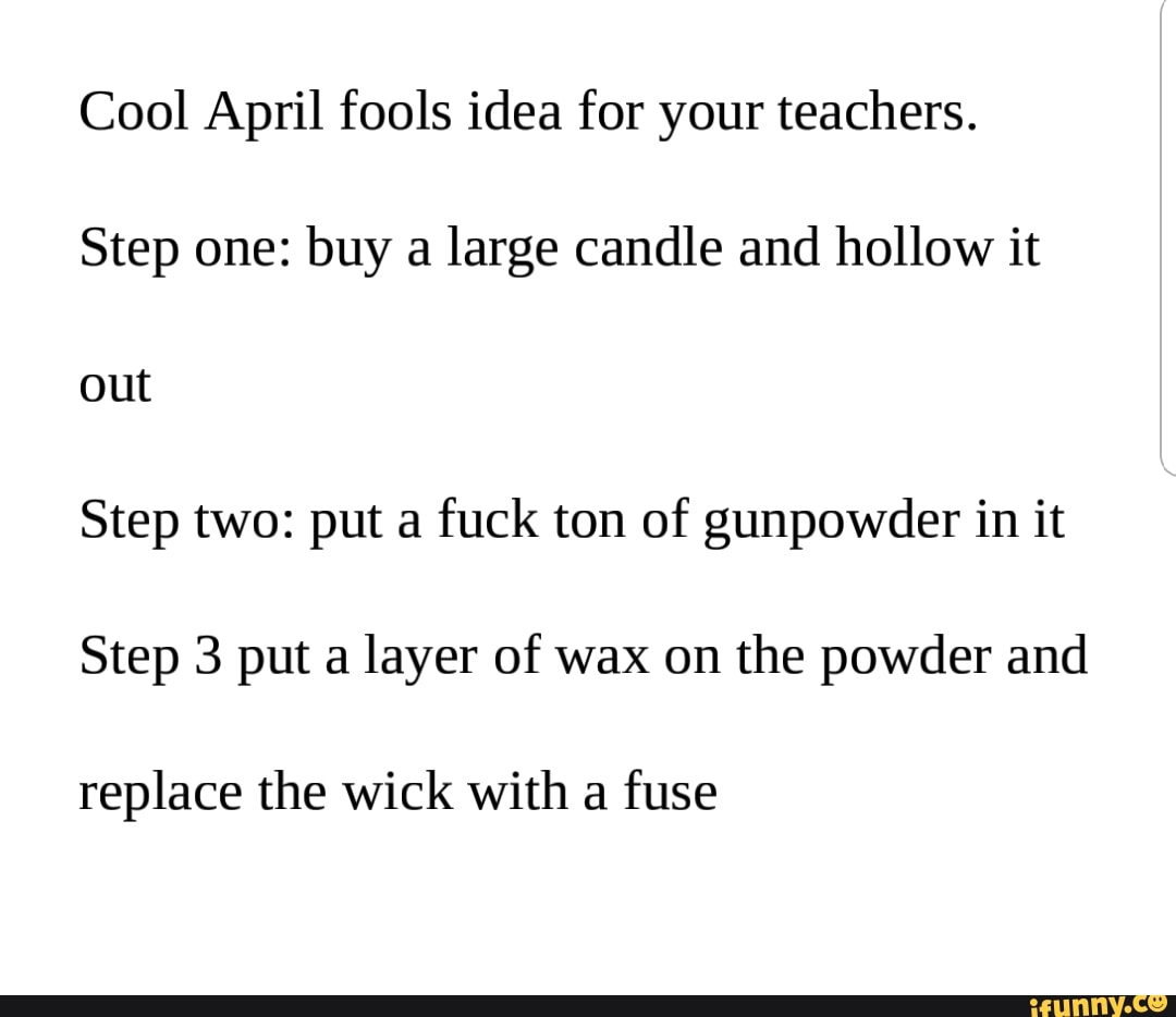 C001 April fools idea for your teachers.
Step one: buy a large candle and hollow it
Step two: put a
fuck ton of gunpowder in it
Step 3 put a layer of wax on the powder and
replace the wick with a
fuse