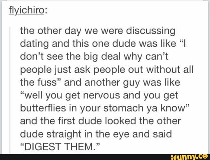 flyichiro:
the other day we were discussing
dating and this one dude was like “I
don’t see the big deal why can't
people just ask people out without all
the fuss" and another guy was like
“well you get nervous and you get
butterflies in your stomach ya know”
and the first dude looked the other
dude straight in the eye and said
“DIGEST THEM.“