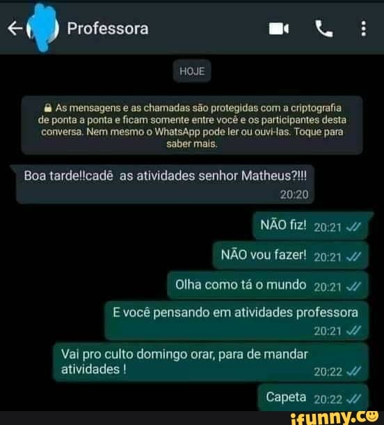 Professora
HOJE
As mensagens e as chamadas são protegidas com a criptografia.
de ponta a ponta e ficam somente entre você e os participantes desta conversa. Nem mesmo o WhatsApp pode ler ou ouvi-as. Toque para sabermais.
Boa tardelicadê as atividades senhor Matheus!!
2020
NÃO fiz!
NÃO vou fazer!
Olha como tá o mundo 4/
você pensando em atividades professora
Vai pro culto domingo orar, para de mandar atividades
Capeta 4/