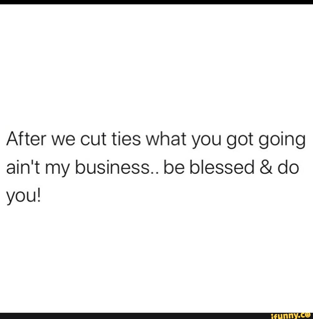 After we cut ties what you got going
ain't my business.. be blessed do
you!