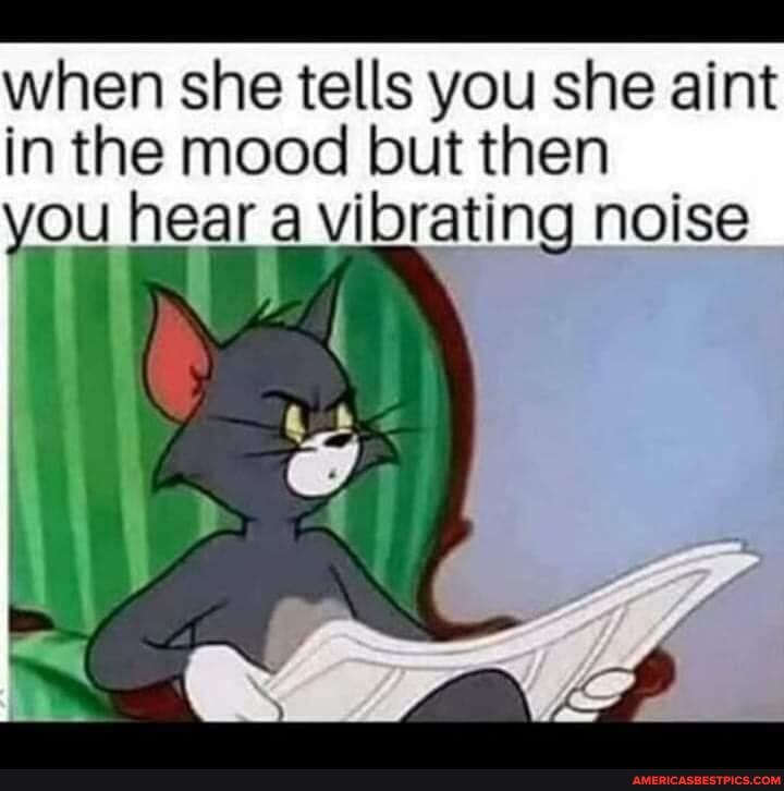 when she tells you she aint in the mood but then
you hear a vibrating noise