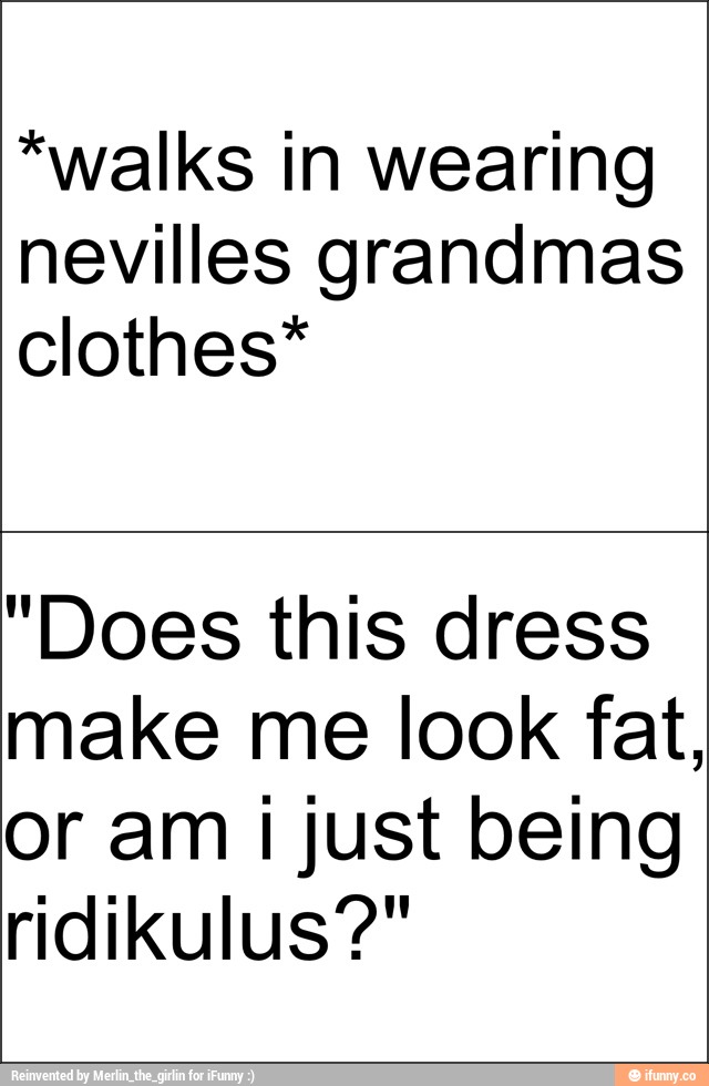 *walks in wearing
nevilles grandmas
clothes*
"Does this dress
make me look fat,
or am i just being
ridikulus?"