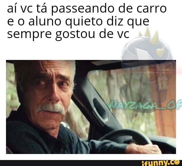 aí vc tá passeando de carro
e o aluno quieto diz que
sempre gostou de vc