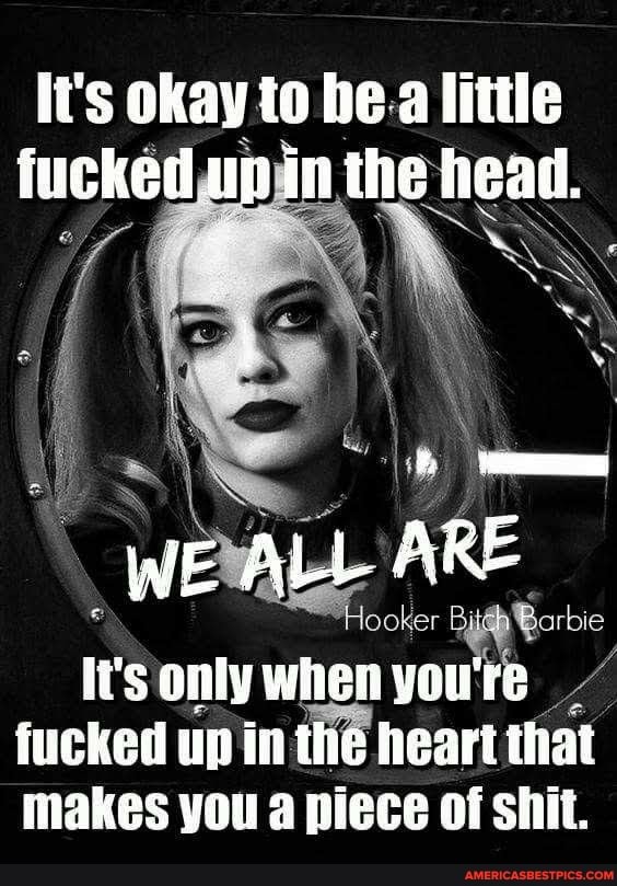 li's okay to he a litte fucked up in the head.
(WE ALL ARE
only when you fucked up in the heart that makes you piece of shit.