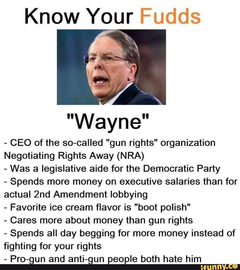 Know Your Fudds
"Wayne"
CEO of the so-called "gun rights" organization
Negotiating Rights Away (NRA)
Was a legislative aide for the Democratic Party
Spends more money on executive salaries than for
actual 2nd Amendment lobbying
Favorite ice cream flavor is "boot polish"
Cares more about money than gun rights
Spends all day begging for more money instead of
fighting for your rights
Pro-gun and anti-gun people both hate him