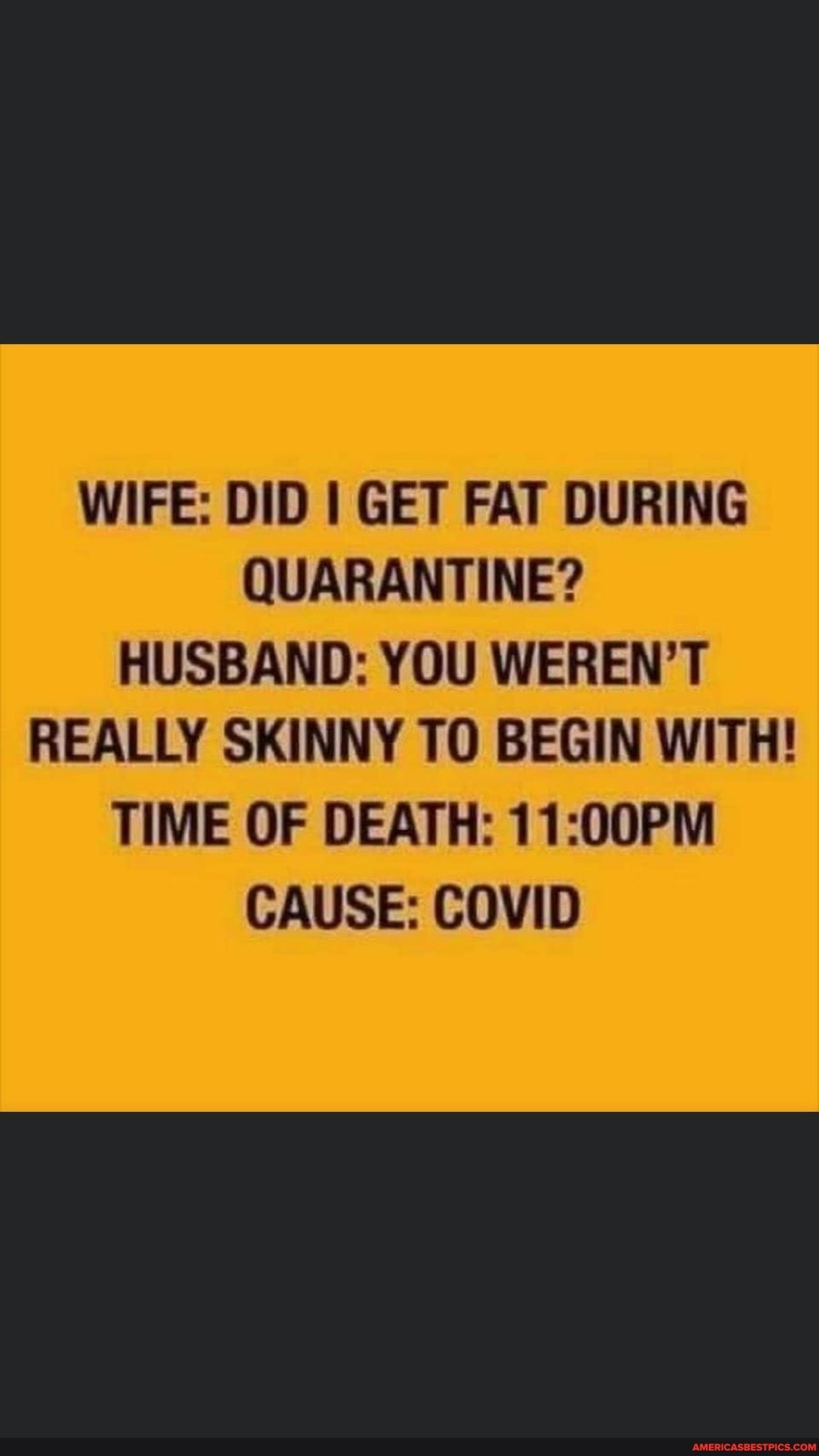 WIFE: DID I GET FAT DURING QUARANTINE?
HUSBAND: YOU WEREN'T
REALLY SKINNY TO BEGIN WITH!
TIME OF DEATH:
CAUSE: COVID