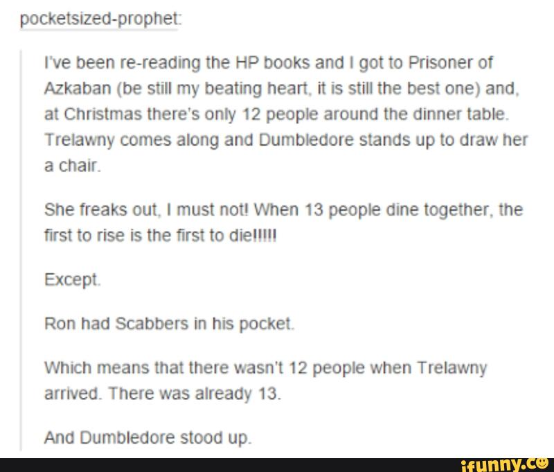 pocketsized-propnet:
I've been re-reading the HP books and I got to Prisoner of
Azkaban (be still my beating heart it is still the best one) and,
at Christmas there's only 12 people around lhe dinner table.
Trelawny comes along and Dumbleaore stands up to draw her
a chair.
She freaks out. I must not! When 13 people dine together, the
first to rise is the first to dielll"
Except.
Ron had Scabbers in his pocket.
Which means that there wasn't 12 people when Trelawny
arrived. There was already 13.
Ana Dumbledore stood up.