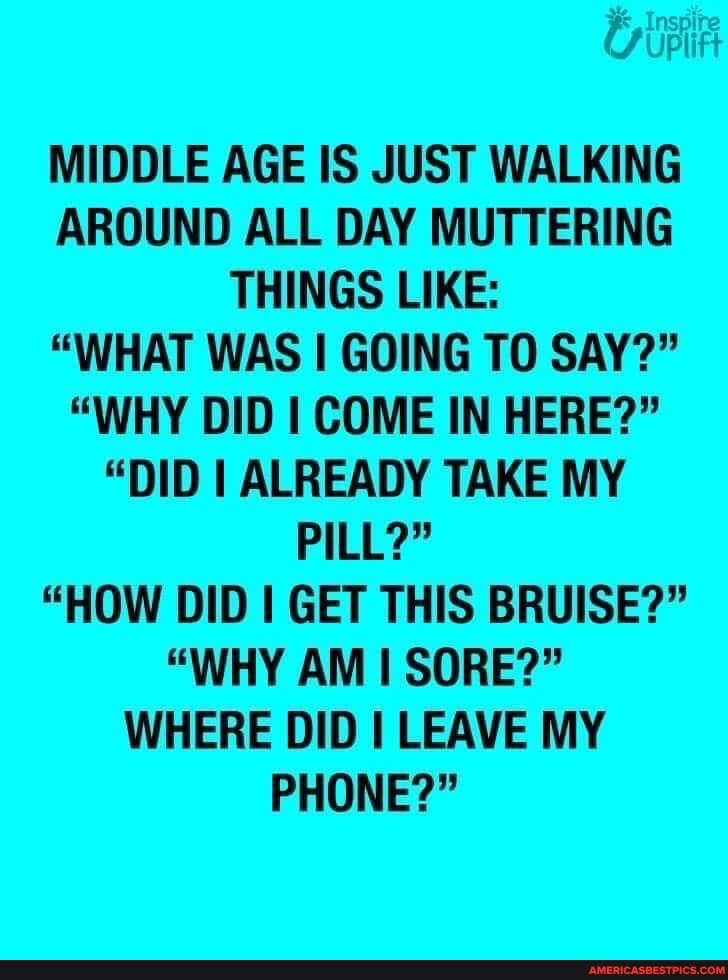 MIDDLE AGE IS JUST WALKING AROUND ALL DAY MUTTERING THINGS LIKE:
"WHAT WAS I GOING TO SAY?"
"WHY DID I COME IN HERE?"
"DID I ALREADY TAKE MY PILL?"
"HOW DID I GET THIS BRUISE?"
"WHY AM SORE?"
WHERE DID I LEAVE MY PHONE?"
