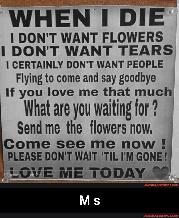 WHEN DIE"
I DON'T WANT FLOWERS DON'T WANT TEARS CERTAINLY DON'T WANT PEOPLE Flying to come and say goodbye
If you love me that much
What are you waiting for ?
Send me the flowers now,
Come see me now
PLEASE DON'T WAIT 'TIL I'M GONE!
LOVE ME TODAY
Ms - M s