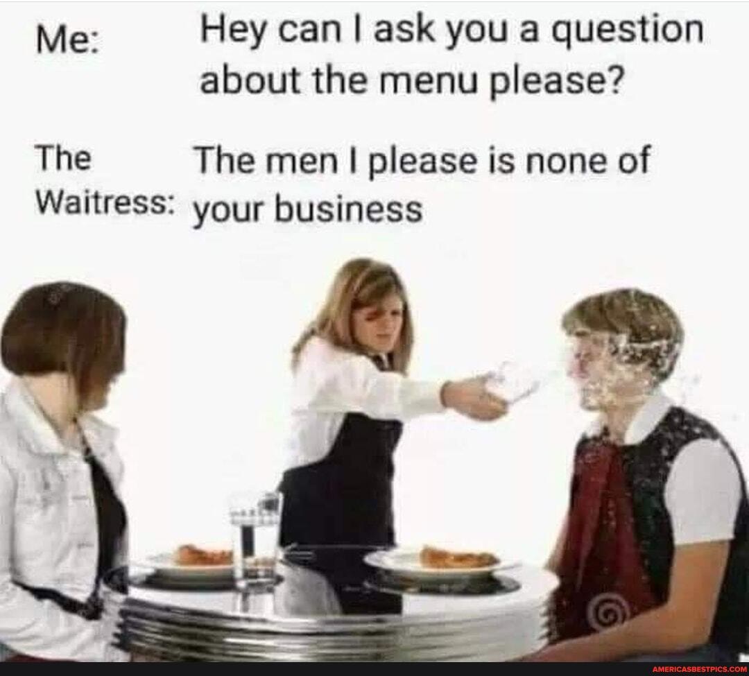 Hey can ask you a question
Me: about the menu please?
The The men I I please is none of
Waitress: your business