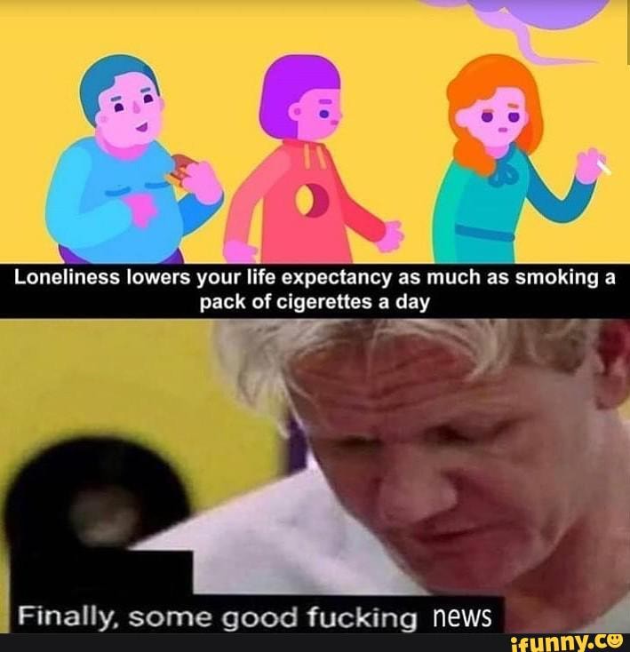 Loneliness lowers your life expectancy as much as smoking a pack of cigerettes a day
Finally, some good fucking news