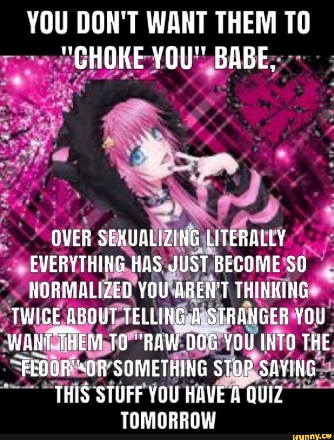 YOU DON'T WANT THEM
"GHOKE YOU" BABE,
TO
OVER SS LITERALLY EVERYTHING HAS JUST BECOME SO NORMALIZED YOU AREN'T THINKING
TWICE ABOUT TELLING A STRANGER YOU WANT THEM TO "RAW DOG YOU INTO THE OR SOMETHING STOP SAYING THIS STUFF YOU HAVE A QUIZ TOMORROW