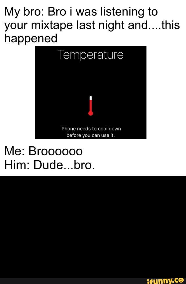 My bro: Bro i was listening to
your mixtape last night and....this
happened
Me: Broooooo
Him: Dude...bro.