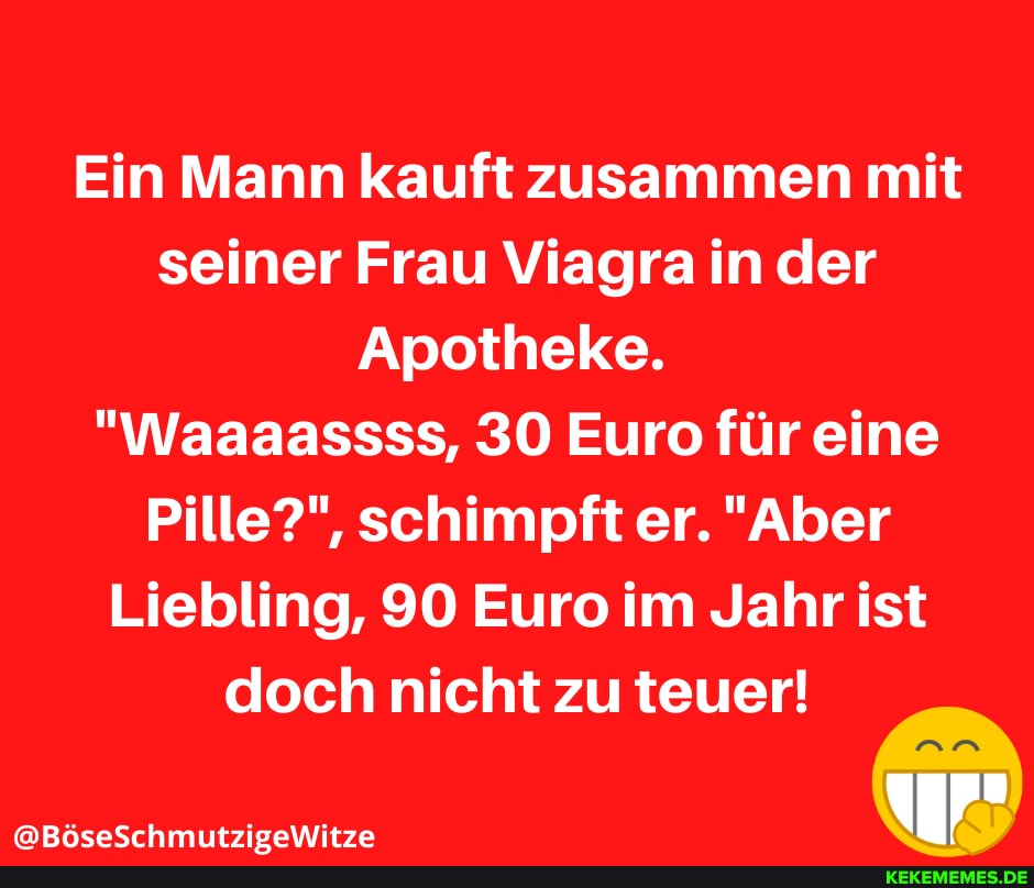 Ein Mann kauft zusammen mit seiner Frau Viagra in der
Apotheke.
"Waaaassss, SO Euro für eine
Pille?", schimpft er. "Aber
Liebling, 90 Euro im Jahr ist doch nicht zu teuer!