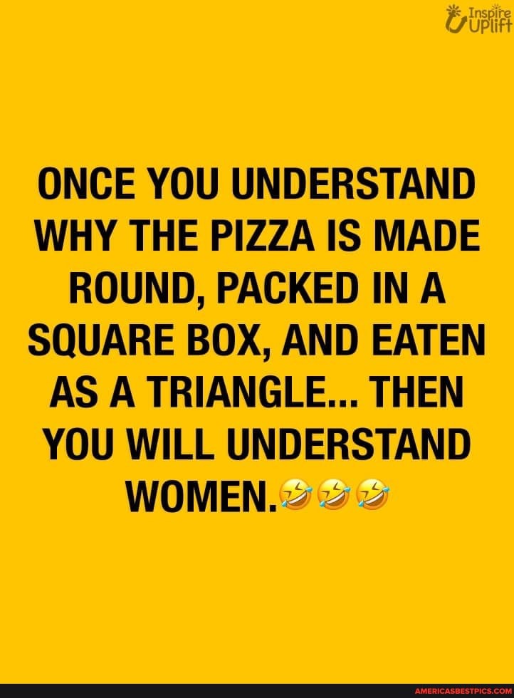 ONCE YOU UNDERSTAND WHY THE PIZZA IS MADE ROUND, PACKED IN EA SQUARE BOX, AND EATEN AS A TRIANGLE... THEN YOU WILL UNDERSTAND
WOMEN.