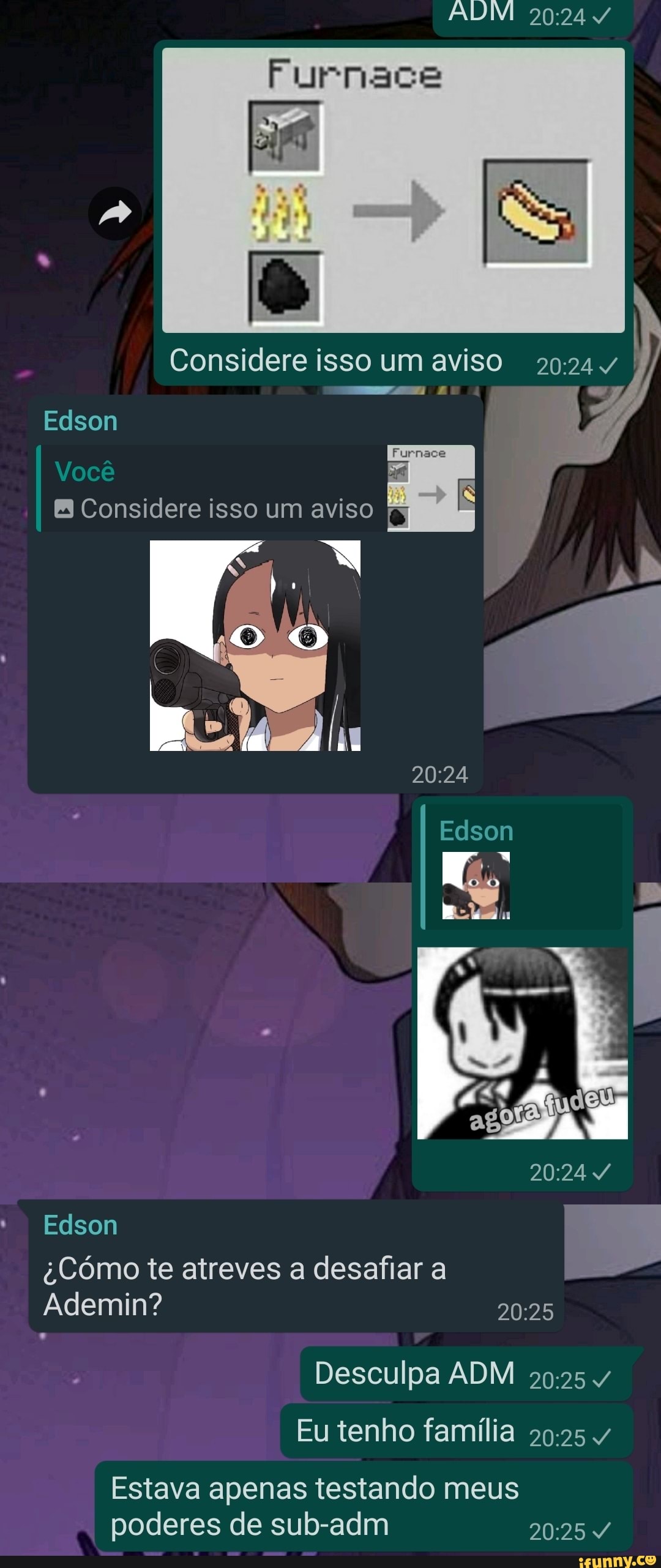 Furnace
Considere isso um aviso
Edson
Furnses
Você
Considere isso um aviso
Edson
Edson
Cómo te atreves a desafiar a
Ademin?
Desculpa ADM Eu tenho família 4
Estava apenas testando meus poderes de sub-adm
