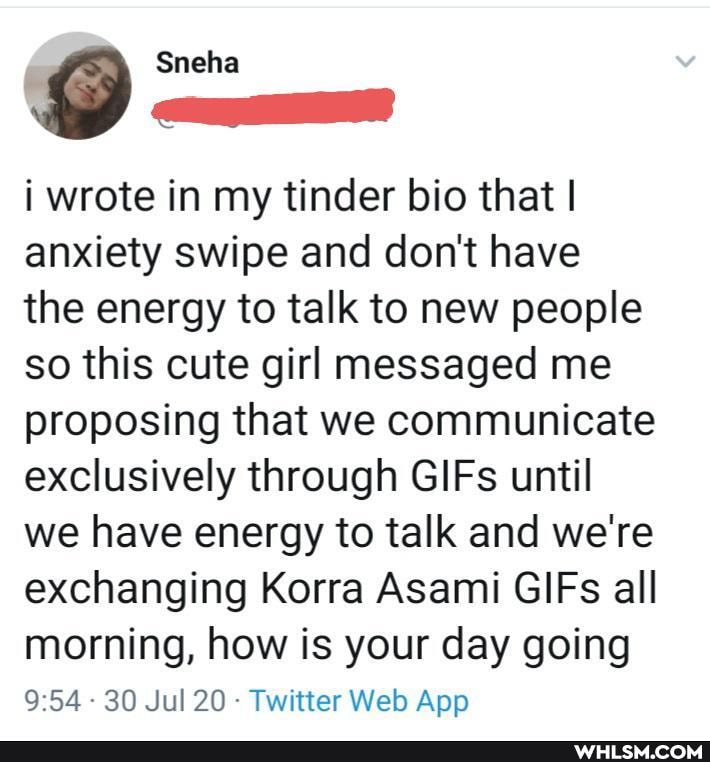 i wrote in my tinder bio that I anxiety swipe and don't have
the energy to talk to new people so this cute girl messaged me proposing that we communicate exclusively through GIFs until we have energy to talk and we're exchanging Korra Asami GIFs all morning, how is your day going