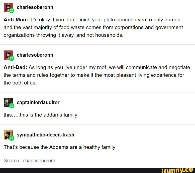 B charlesoberonn
Anti-Mom: It's okay if you don't finish your plate because you're only human
and the vast majority of food waste comes from corporations and government
organizations throwing it away, and not households.
Ba charlesoberonn
Anti-Dad: As long as you live under my roof, we will communicate and negotiate
the terms and rules together to make it the most pleasant living experience for
the both of us.
ER, captainlordauditor
this.....this is the addams family
e sympathetic-deceit-trash
That's because the Addams are a healthy family
Source: charlesoberonn
