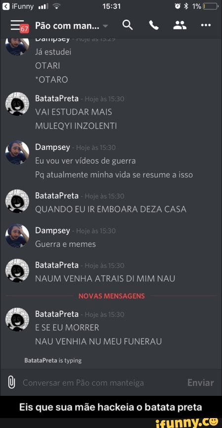 y
Já estudei
VAI ESTUDAR MAIS
LON Dempsey
QUANDO EU IR EMBOARA DEZA CASA
NAUM VENHA ATRAIS DI MIM NAU
NAU VENHIA NU MEU FUNERAU
Eis que sua mãe hackeia o batata preta - Eis que sua mãe hackeia o batata preta