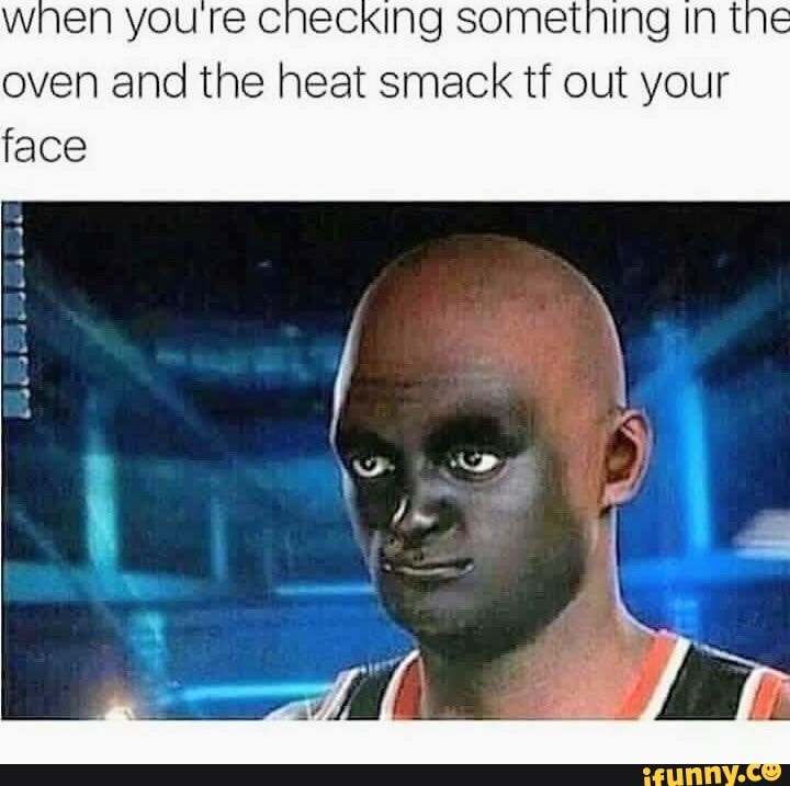 when you checking sometning In t oven and the heat smack tf out your face