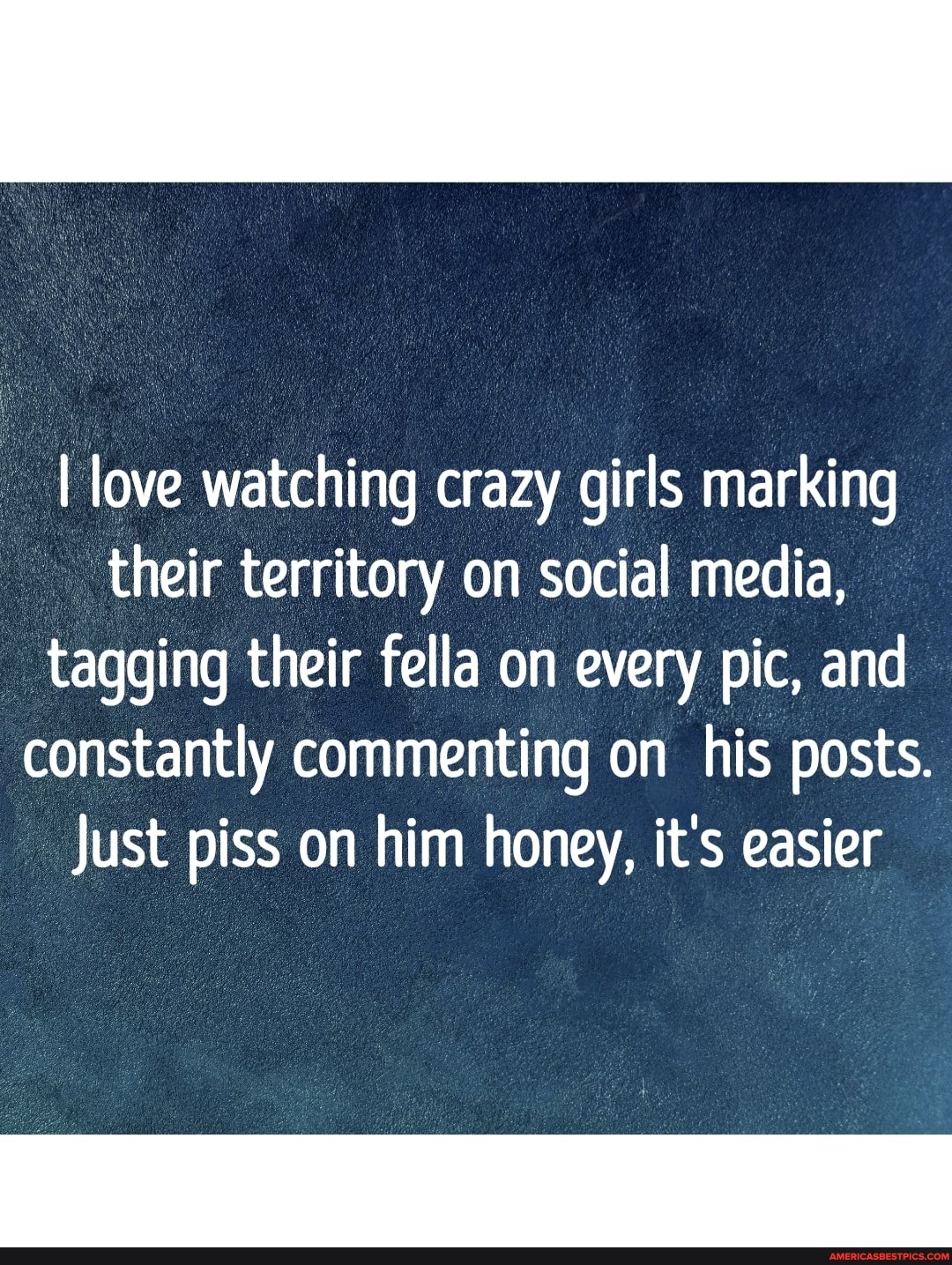 I love watching crazy girls marking their territory on social media, tagging their fella on every pic, and constantly commenting on his posts.
Just piss on him honey, it's easier