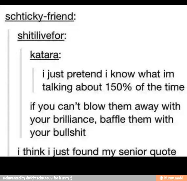 schticky-friend:
shitilivefor:
i just pretend i know what im
talking about 150% of the time
if you can't blow them away with
your brilliance, baffle them with
your bullshit
i think i just found e senior E