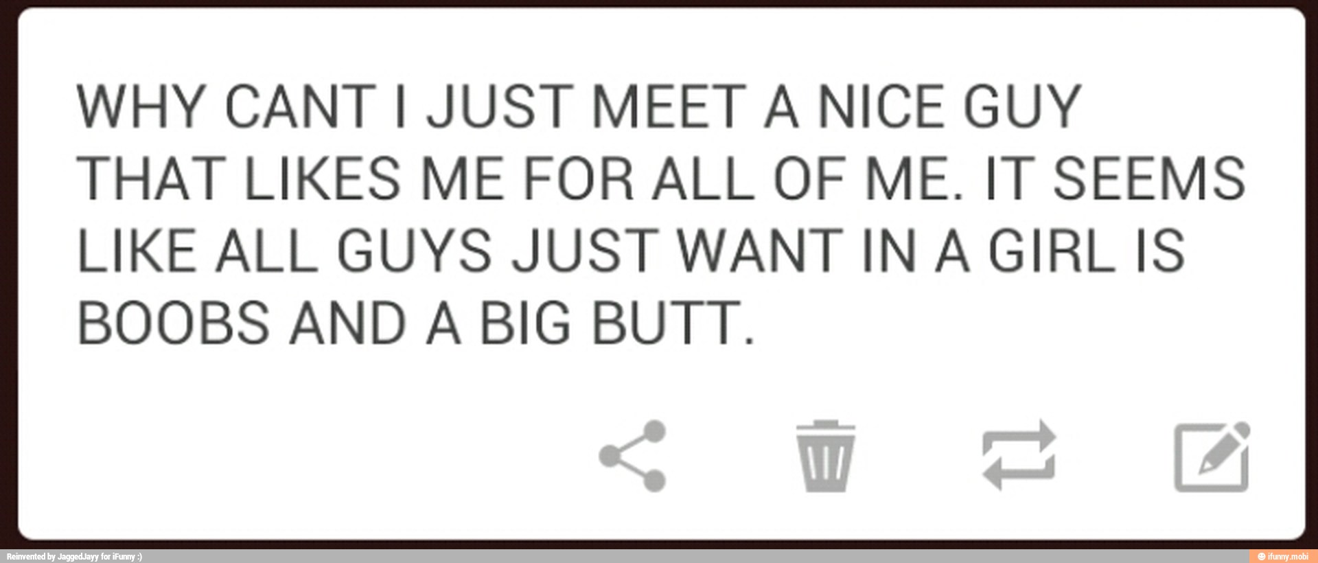 WHY CANT I JUST MEET A NICE GUY
THAT LIKES ME FOR ALL OF ME. IT SEEMS
LIKE ALL GUYS JUST WANT IN A GIRL IS
BOOBS AND A BIG BUTT.