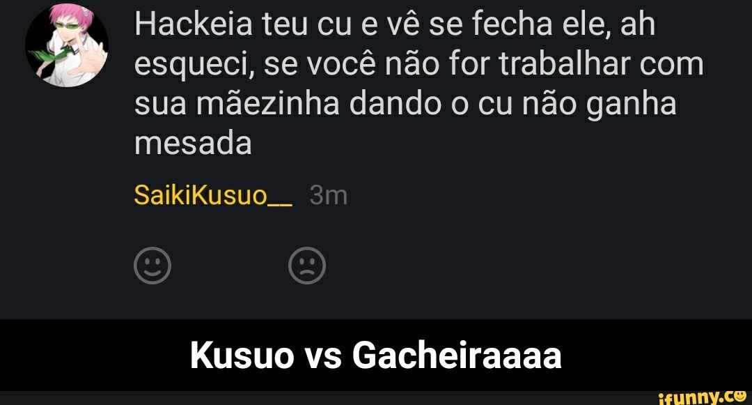 Hackeia teu cu e vê se fecha ele, ah
esqueci, se você não for trabalhar com
sua mãezinha dando o cu não ganha
mesada
Kusuo vs Gacheiraaaa - Kusuo vs Gacheiraaaa