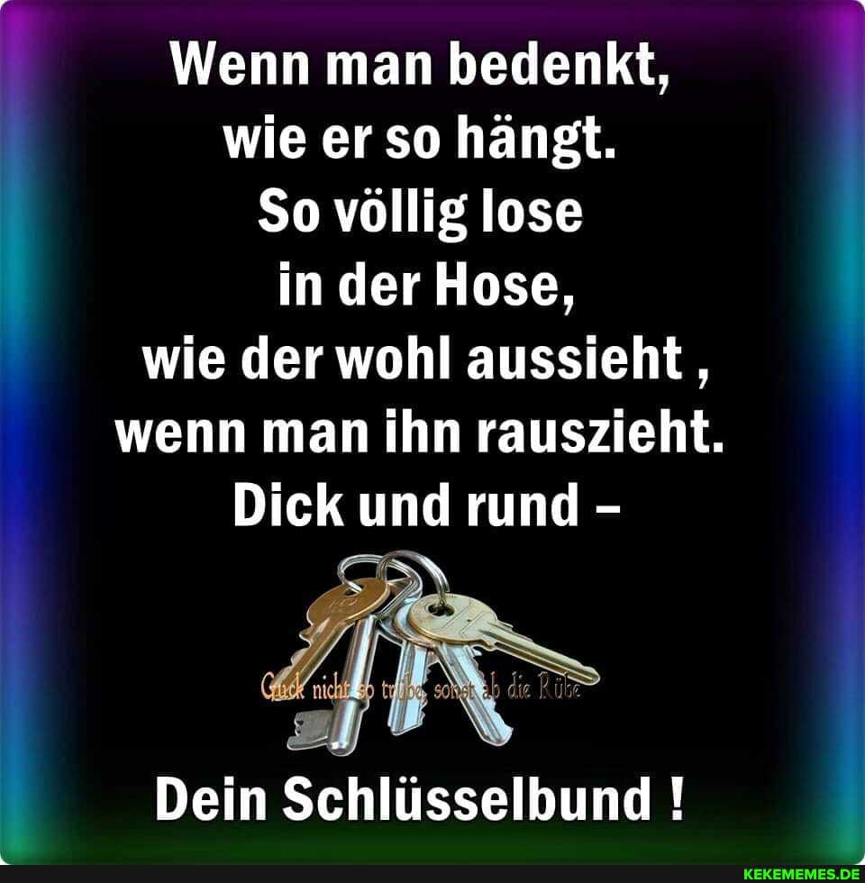 Wenn man bedenkt, wie er so hängt.
So völlig lose in der Hose, wie der wohl aussieht, wenn man ihn rauszieht.
Dick und rund -
AN
Dein Schlüsselbund !
