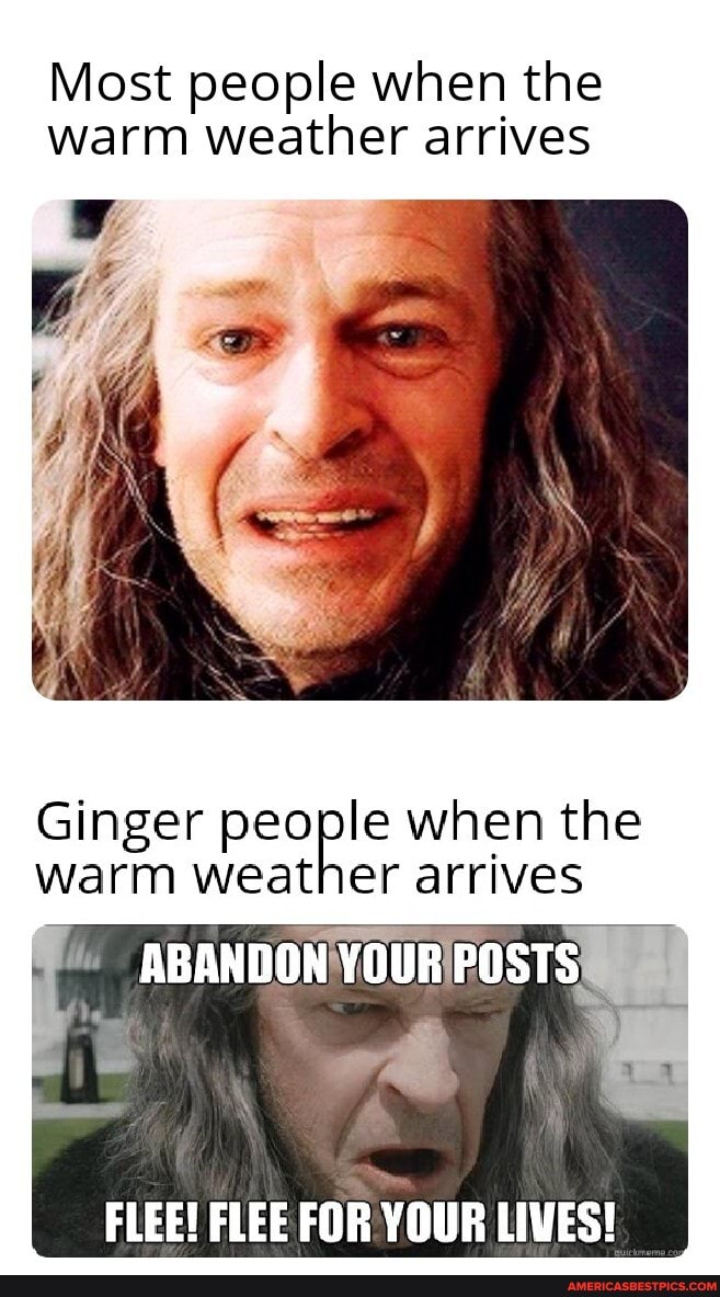 Most people when the warm weather arrives
Ginger people when the warm weather arrives
ABANDON YOUR POSTS
FLEE! FLEE FOR YOUR LIVES!