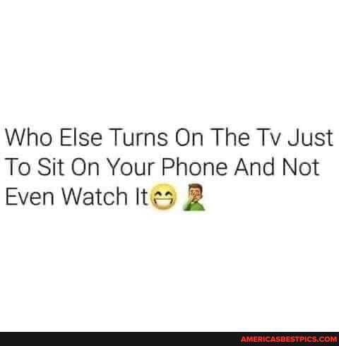 Who Else Turns On The Tv Just
To Sit On Your Phone And Not
Even Watch Ites