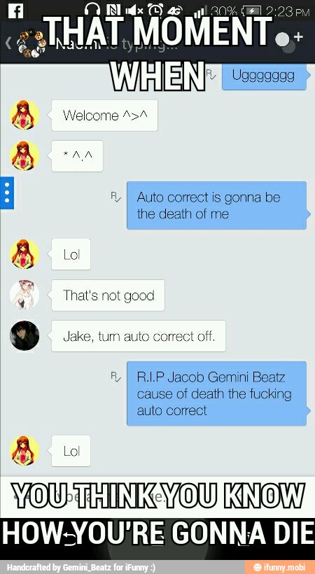 UGT MÓMENT N
I Uggaaaga
I Auto correct is gonna be
the death of me
8
That's not good
9 Jake, tum auto correct off,
RI RI.P Jacob Gemini Beatz
cause of death the fucking
auto correct
WOURTHINKOYOUKNOW
HOW-YOU'RE GONNA DIE