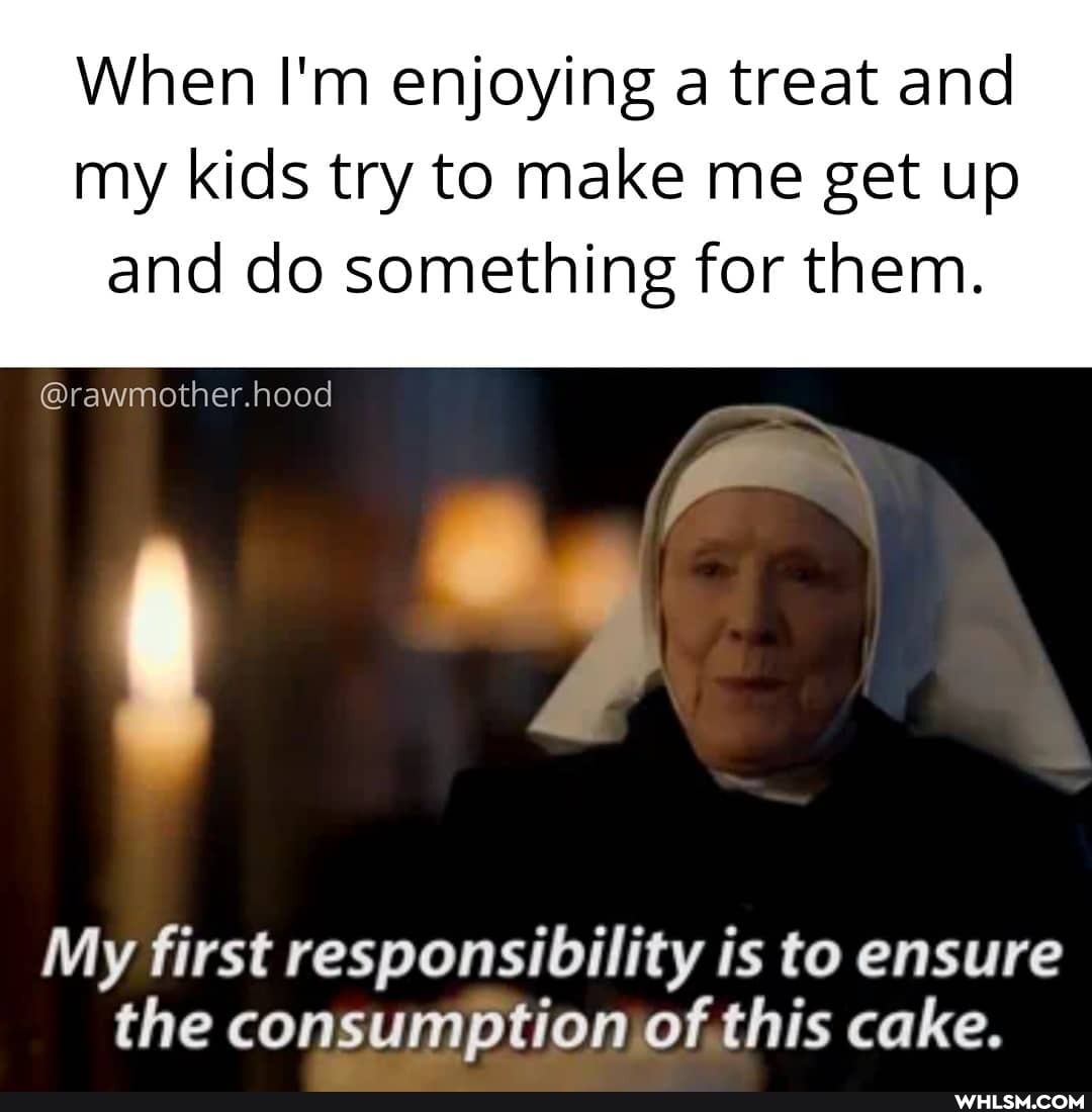 When I'm enjoying a treat and my kids try to make me get up
and do something for them.
@rawmother.hood
My first responsibility is to ensure the consumption of this cake.