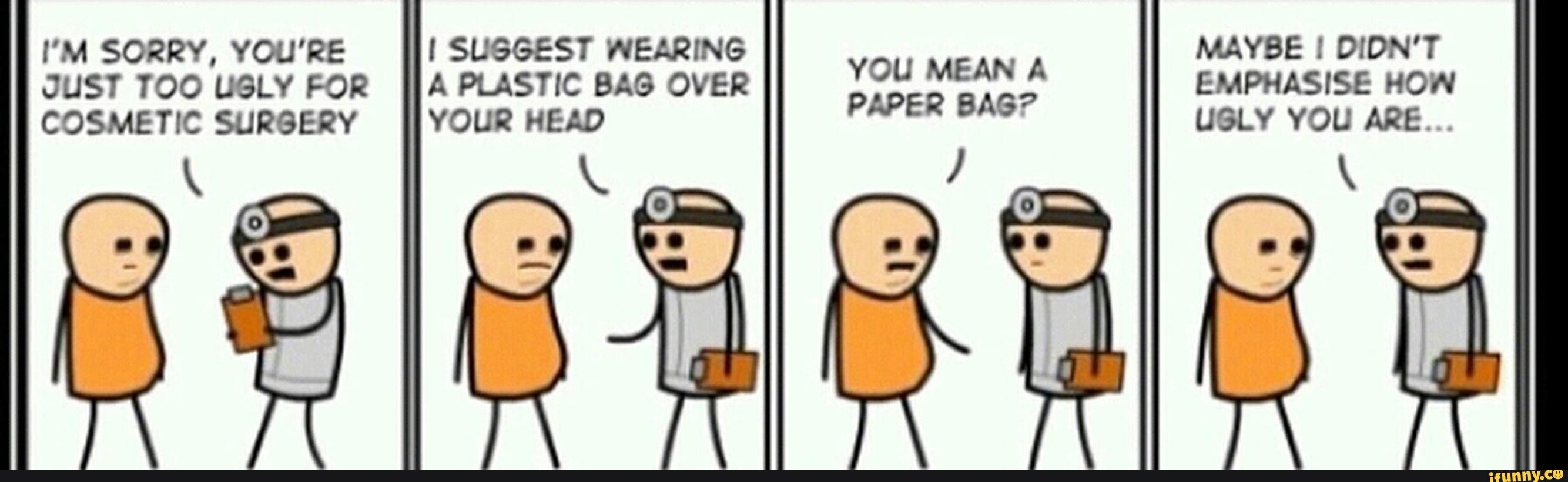 I'M SORRY, YOU'RE I SUGGEST WEARING
YOU MEAN A
MAYBE ! DIDN'T
JUST TOO UGLY FOR A PLASTIC BAG OVER
PAPER BAG?
EMPHASISE HOW
COSMETIC SURGERY YOUR HEAD UGLY YOU ARE...