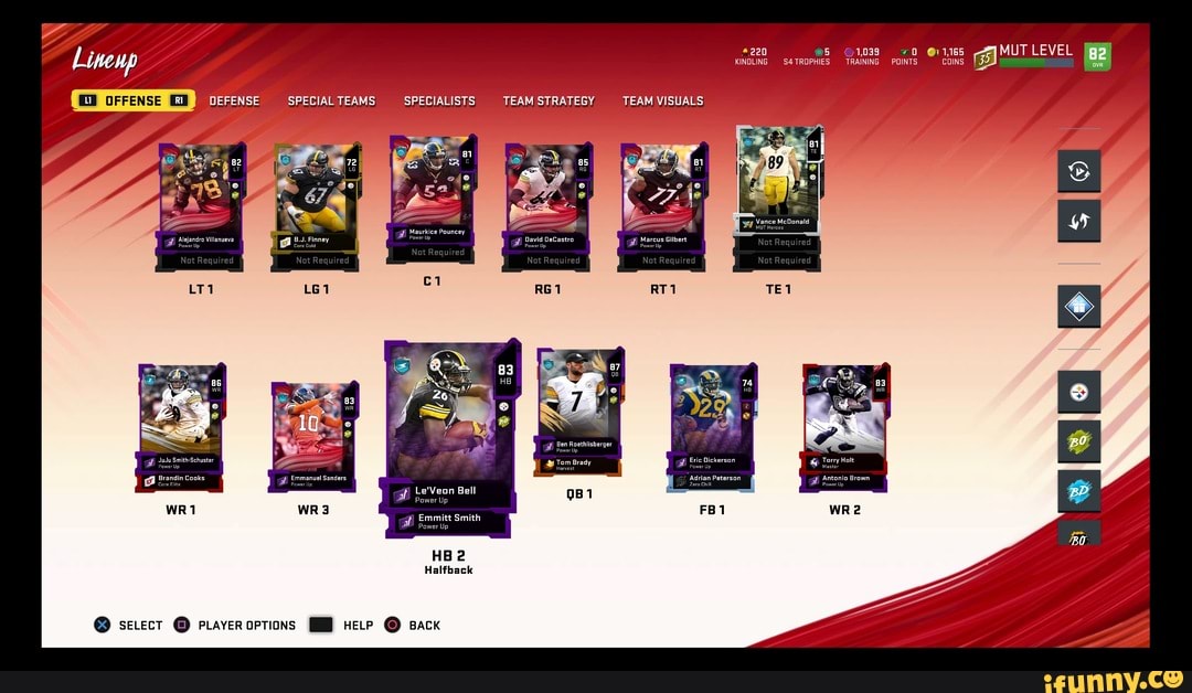220 @5 @11,165 MUT LEVEL KINDLING TROPHIES TRAINING POINTS COINS
Lineup
OFFENSE SPECIAL TEAMS SPECIALISTS TEAM STRATEGY TEAM VISUALS
81
Vance McDonald
: - Herces at Maurkice) Pouncey
'ower Up Marcus Gilbert
at Emmitt Smith
Power Up
BO.
HB 2
Halfback
Ben Roethlisberger at Power Up
JuJu Smith-Schuster Eric Dickerson Torry Holt
at Power Up Tom Brady at Power Up waster
Brandin Cooks Emmanuel Sanders Adrian Peterson Antonio Brown
Care Elite Bower Up zero Chill power Up
Le'Veon Bell at Power Up
@ secectT @ prayeroptions HELP Back