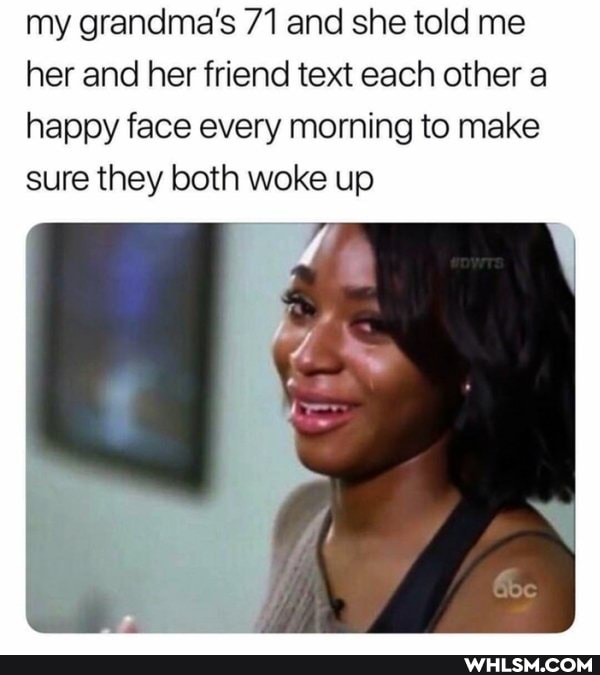 my grandma's 71 and she told me her and her friend text each other a happy face every morning to make sure they both woke up